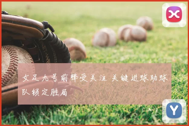 女足九号前锋受关注 关键进球助球队锁定胜局