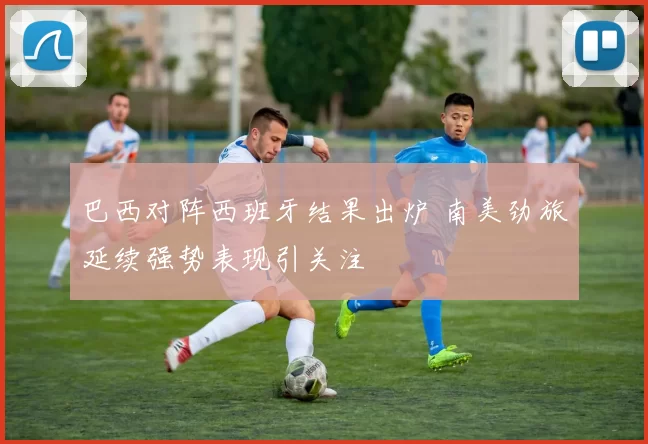 巴西对阵西班牙结果出炉 南美劲旅延续强势表现引关注