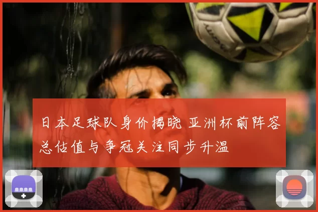 日本足球队身价揭晓 亚洲杯前阵容总估值与争冠关注同步升温