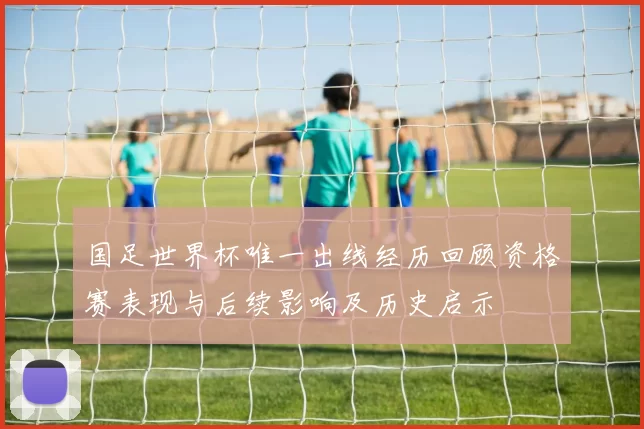 国足世界杯唯一出线经历回顾资格赛表现与后续影响及历史启示