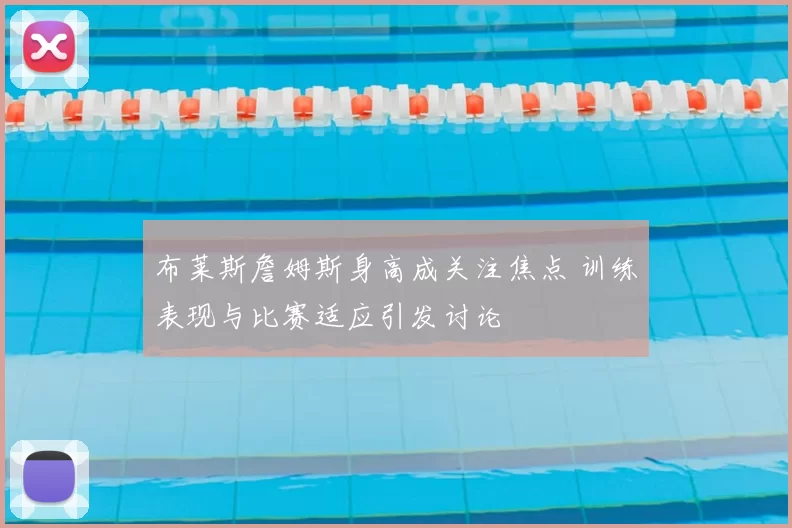 布莱斯詹姆斯身高成关注焦点 训练表现与比赛适应引发讨论