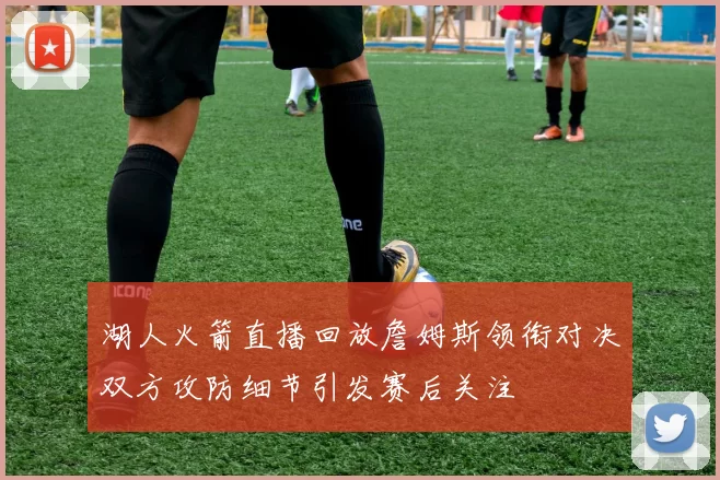 湖人火箭直播回放詹姆斯领衔对决双方攻防细节引发赛后关注