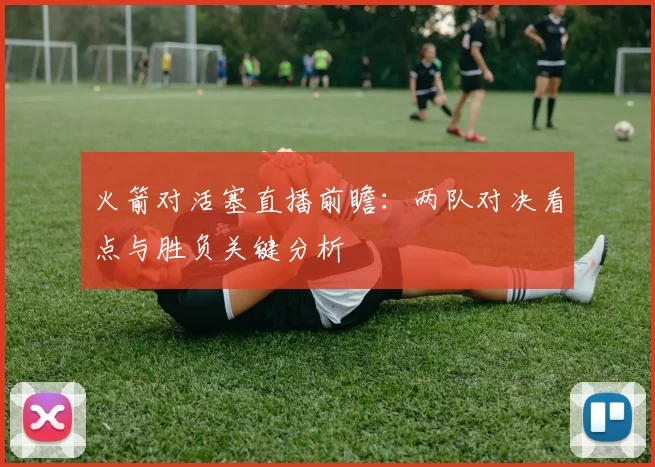 火箭对活塞直播前瞻：两队对决看点与胜负关键分析