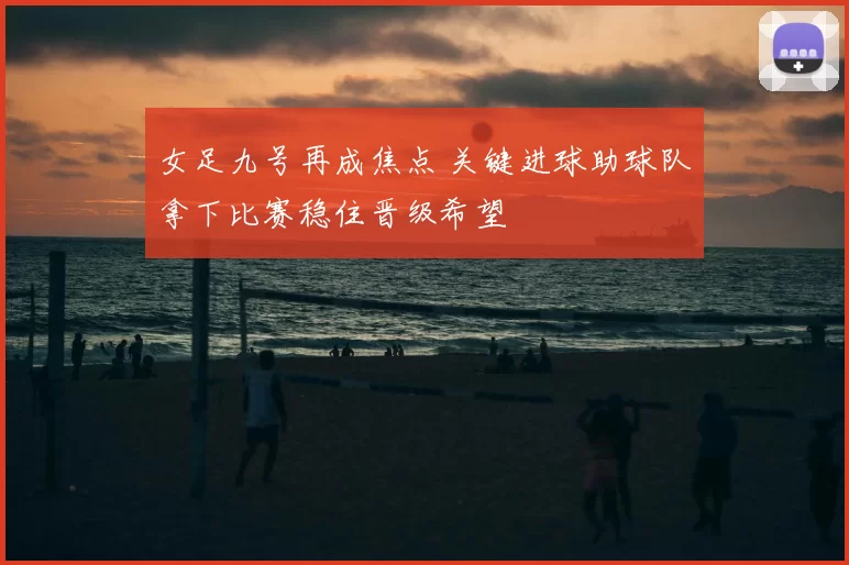 女足九号再成焦点 关键进球助球队拿下比赛稳住晋级希望
