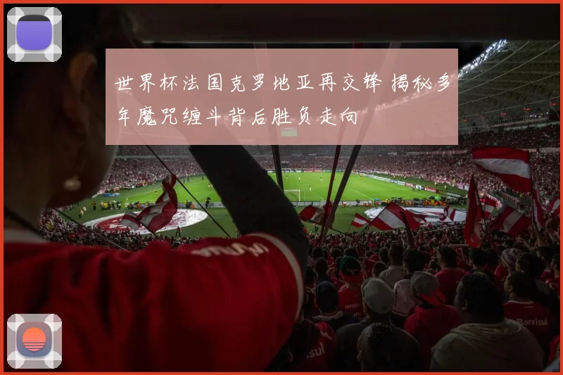 世界杯法国克罗地亚再交锋 揭秘多年魔咒缠斗背后胜负走向