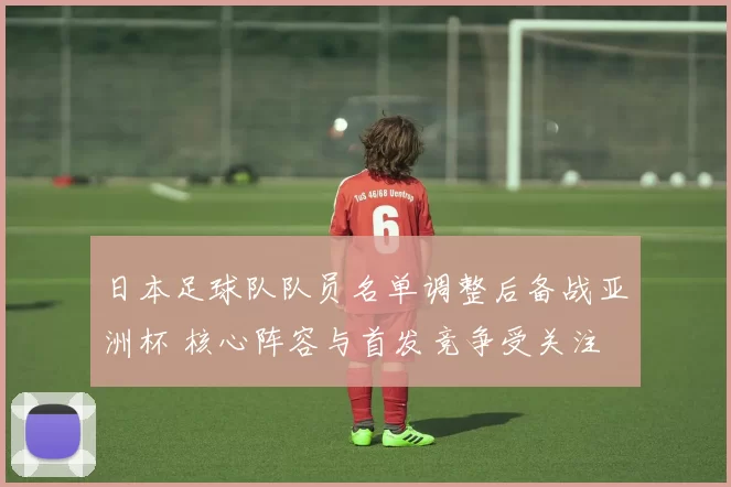 日本足球队队员名单调整后备战亚洲杯 核心阵容与首发竞争受关注