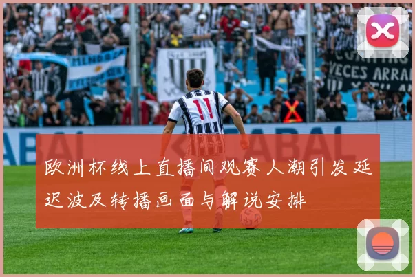 欧洲杯线上直播间观赛人潮引发延迟波及转播画面与解说安排