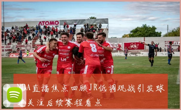 NBA直播焦点回顾JR低调观战引发球迷关注后续赛程看点