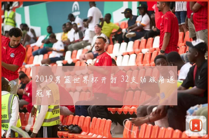 2019男篮世界杯开打 32支劲旅角逐冠军