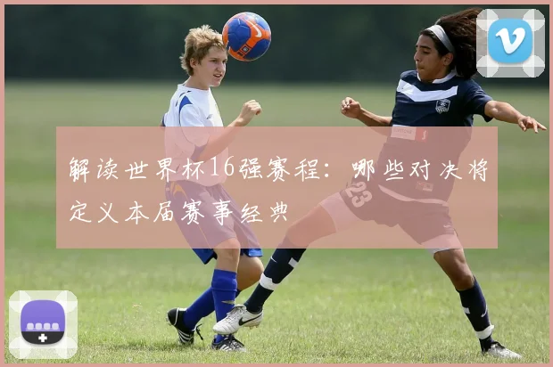 解读世界杯16强赛程：哪些对决将定义本届赛事经典
