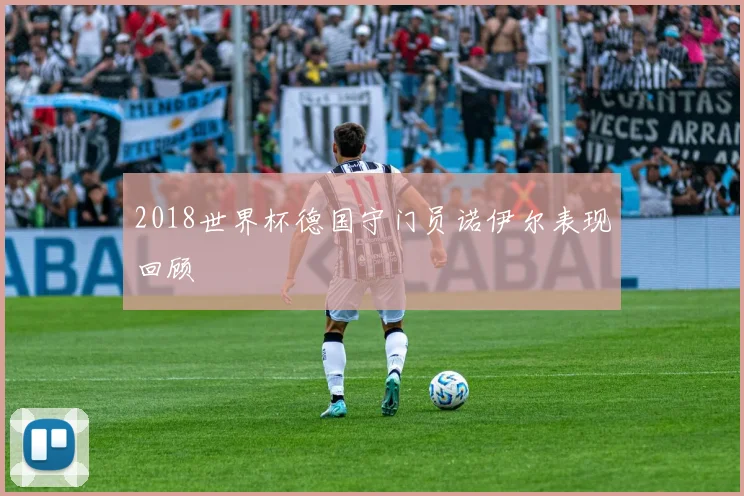 2018世界杯德国守门员诺伊尔表现回顾